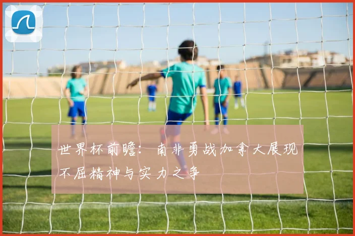 世界杯前瞻:南非勇战加拿大展现不屈精神与实力之争