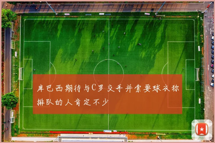 库巴西期待与C罗交手并索要球衣称排队的人肯定不少