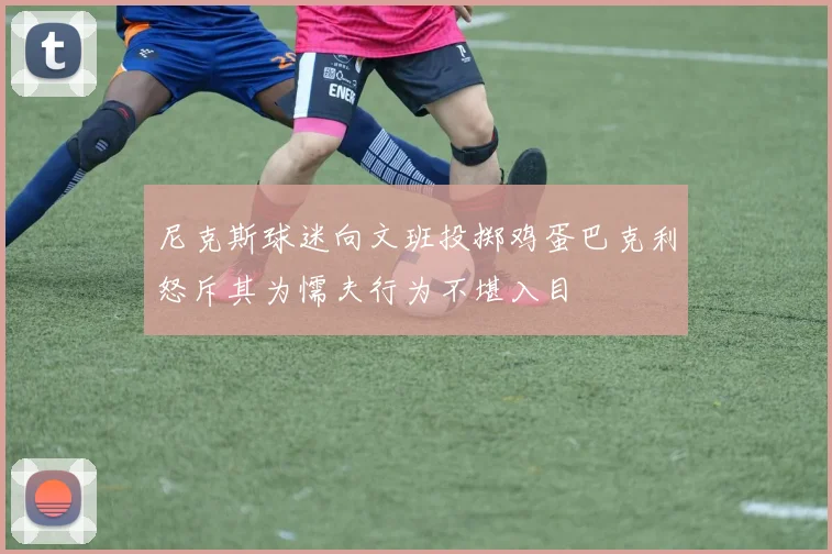 尼克斯球迷向文班投掷鸡蛋巴克利怒斥其为懦夫行为不堪入目