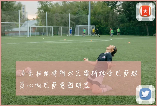 马竞拒绝将阿尔瓦雷斯转会巴萨球员心向巴萨意图明显