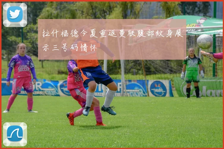 拉什福德今夏重返曼联腹部纹身展示三号码情怀
