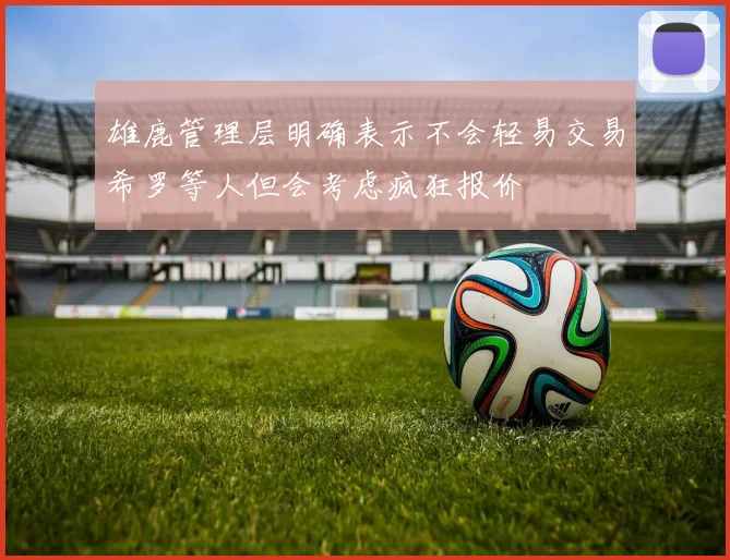 雄鹿管理层明确表示不会轻易交易希罗等人但会考虑疯狂报价