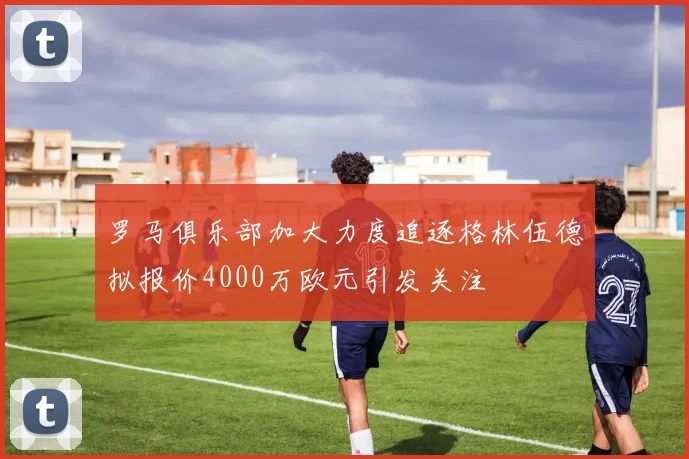 罗马俱乐部加大力度追逐格林伍德拟报价4000万欧元引发关注
