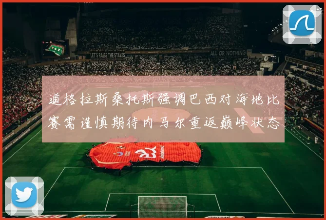 道格拉斯桑托斯强调巴西对海地比赛需谨慎期待内马尔重返巅峰状态
