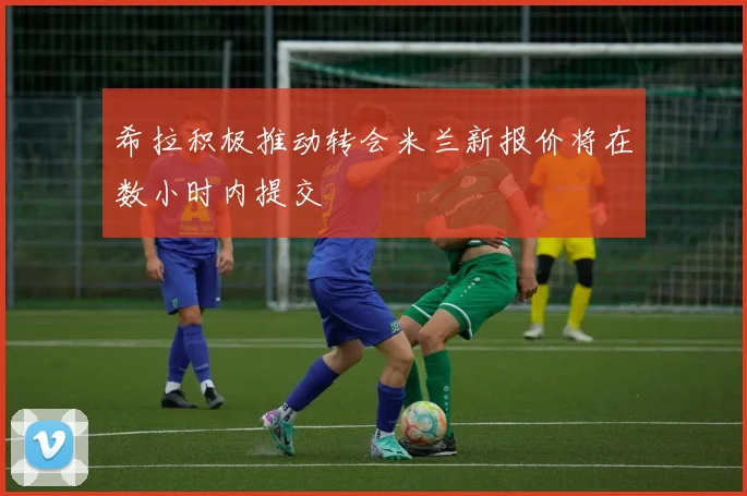 希拉积极推动转会米兰新报价将在数小时内提交