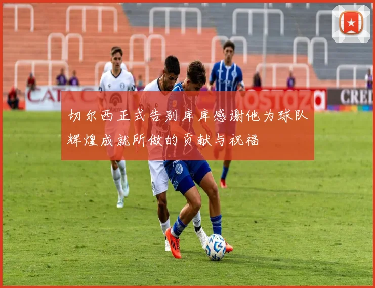 切尔西正式告别库库感谢他为球队辉煌成就所做的贡献与祝福