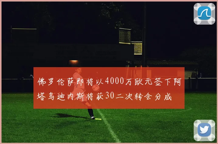 佛罗伦萨即将以4000万欧元签下阿塔乌迪内斯将获30二次转会分成