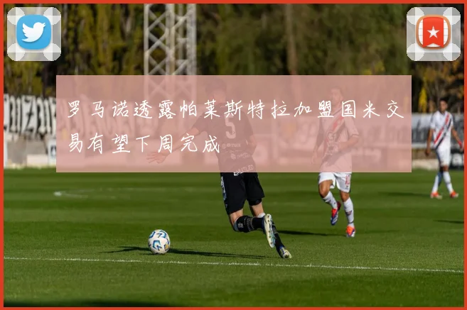 罗马诺透露帕莱斯特拉加盟国米交易有望下周完成