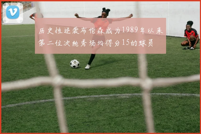 历史性逆袭布伦森成为1989年以来第二位次轮秀场均得分15的球员