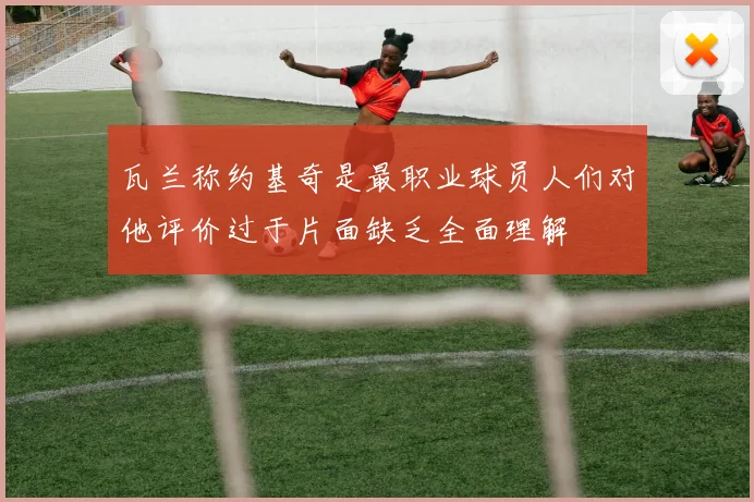 瓦兰称约基奇是最职业球员人们对他评价过于片面缺乏全面理解