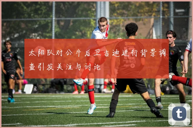 太阳队对公牛后卫吉迪进行背景调查引发关注与讨论