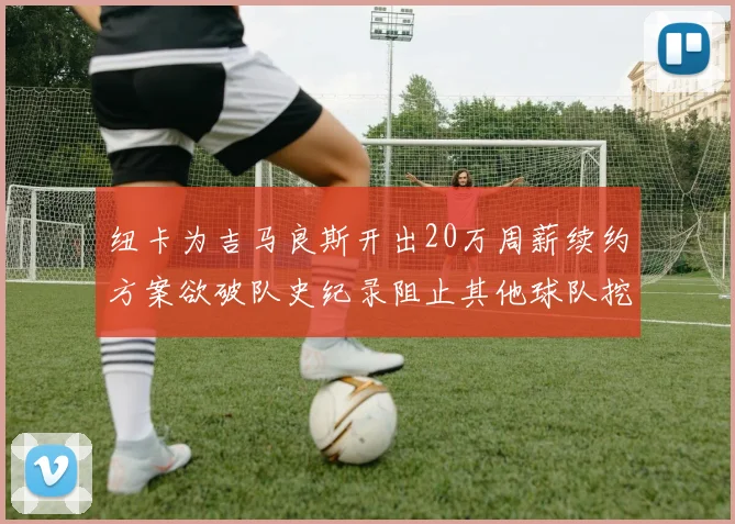 纽卡为吉马良斯开出20万周薪续约方案欲破队史纪录阻止其他球队挖角