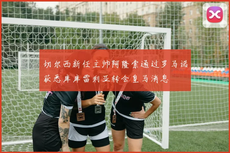 切尔西新任主帅阿隆索通过罗马诺获悉库库雷利亚转会皇马消息