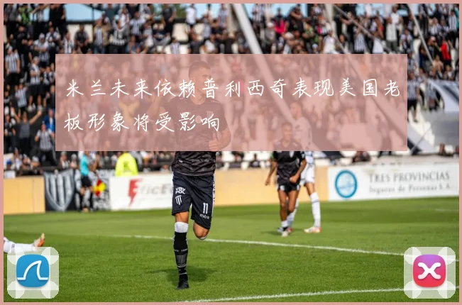米兰未来依赖普利西奇表现美国老板形象将受影响