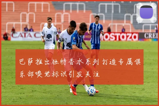 巴萨推出独特香水系列打造专属俱乐部嗅觉标识引发关注